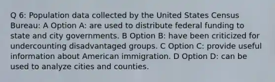 Q 6: Population data collected by the United States Census Bureau: A Option A: are used to distribute federal funding to state and city governments. B Option B: have been criticized for undercounting disadvantaged groups. C Option C: provide useful information about American immigration. D Option D: can be used to analyze cities and counties.