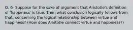 Q. 6- Suppose for the sake of argument that Aristotle's definition of 'happiness' is true. Then what conclusion logically follows from that, concerning the logical relationship between virtue and happiness? (How does Aristotle connect virtue and happiness?)