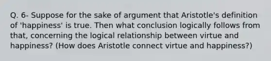 Q. 6- Suppose for the sake of argument that Aristotle's definition of 'happiness' is true. Then what conclusion logically follows from that, concerning the logical relationship between virtue and happiness? (How does Aristotle connect virtue and happiness?)