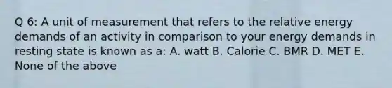 Q 6: A unit of measurement that refers to the relative energy demands of an activity in comparison to your energy demands in resting state is known as a: A. watt B. Calorie C. BMR D. MET E. None of the above