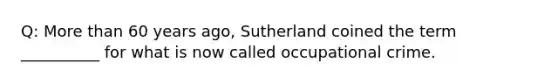 Q: More than 60 years ago, Sutherland coined the term __________ for what is now called occupational crime.