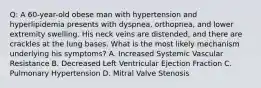 Q: A 60-year-old obese man with hypertension and hyperlipidemia presents with dyspnea, orthopnea, and lower extremity swelling. His neck veins are distended, and there are crackles at the lung bases. What is the most likely mechanism underlying his symptoms? A. Increased Systemic Vascular Resistance B. Decreased Left Ventricular Ejection Fraction C. Pulmonary Hypertension D. Mitral Valve Stenosis