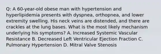 Q: A 60-year-old obese man with hypertension and hyperlipidemia presents with dyspnea, orthopnea, and lower extremity swelling. His neck veins are distended, and there are crackles at the lung bases. What is the most likely mechanism underlying his symptoms? A. Increased Systemic Vascular Resistance B. Decreased Left Ventricular Ejection Fraction C. Pulmonary Hypertension D. Mitral Valve Stenosis