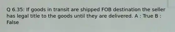 Q 6.35: If goods in transit are shipped FOB destination the seller has legal title to the goods until they are delivered. A : True B : False