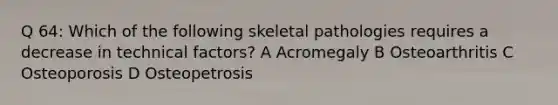 Q 64: Which of the following skeletal pathologies requires a decrease in technical factors? A Acromegaly B Osteoarthritis C Osteoporosis D Osteopetrosis