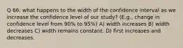 Q 66: what happens to the width of the confidence interval as we increase the confidence level of our study? (E.g., change in confidence level from 90% to 95%) A) width increases B) width decreases C) width remains constant. D) first increases and decreases.