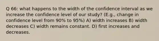 Q 66: what happens to the width of the confidence interval as we increase the confidence level of our study? (E.g., change in confidence level from 90% to 95%) A) width increases B) width decreases C) width remains constant. D) first increases and decreases.