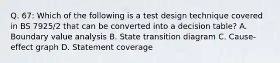 Q. 67: Which of the following is a test design technique covered in BS 7925/2 that can be converted into a decision table? A. Boundary value analysis B. State transition diagram C. Cause-effect graph D. Statement coverage