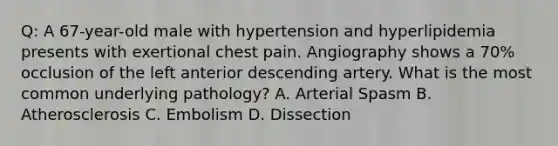 Q: A 67-year-old male with hypertension and hyperlipidemia presents with exertional chest pain. Angiography shows a 70% occlusion of the left anterior descending artery. What is the most common underlying pathology? A. Arterial Spasm B. Atherosclerosis C. Embolism D. Dissection