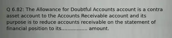 Q 6.82: The Allowance for Doubtful Accounts account is a contra asset account to the Accounts Receivable account and its purpose is to reduce accounts receivable on the statement of financial position to its................. amount.