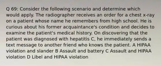 Q 69: Consider the following scenario and determine which would apply. The radiographer receives an order for a chest x-ray on a patient whose name he remembers from high school. He is curious about his former acquaintance's condition and decides to examine the patient's medical history. On discovering that the patient was diagnosed with hepatitis C, he immediately sends a text message to another friend who knows the patient. A HIPAA violation and slander B Assault and battery C Assault and HIPAA violation D Libel and HIPAA violation