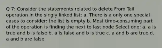 Q 7: Consider the statements related to delete From Tail operation in the singly linked list: a. There is a only one special cases to consider: the list is empty b. Most time-consuming part of the operation is finding the next to last node Select one: a. a is true and b is false b. a is false and b is true c. a and b are true d. a and b are false