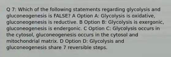 Q 7: Which of the following statements regarding glycolysis and gluconeogenesis is FALSE? A Option A: Glycolysis is oxidative, gluconeogenesis is reductive. B Option B: Glycolysis is exergonic, gluconeogenesis is endergonic. C Option C: Glycolysis occurs in the cytosol, gluconeogenesis occurs in the cytosol and mitochondrial matrix. D Option D: Glycolysis and gluconeogenesis share 7 reversible steps.