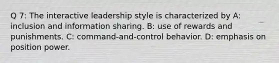 Q 7: The interactive leadership style is characterized by A: inclusion and information sharing. B: use of rewards and punishments. C: command-and-control behavior. D: emphasis on position power.