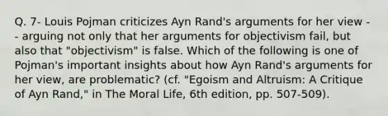 Q. 7- Louis Pojman criticizes Ayn Rand's arguments for her view -- arguing not only that her arguments for objectivism fail, but also that "objectivism" is false. Which of the following is one of Pojman's important insights about how Ayn Rand's arguments for her view, are problematic? (cf. "Egoism and Altruism: A Critique of Ayn Rand," in The Moral Life, 6th edition, pp. 507-509).