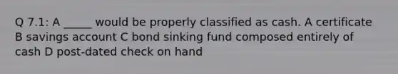 Q 7.1: A _____ would be properly classified as cash. A certificate B savings account C bond sinking fund composed entirely of cash D post-dated check on hand