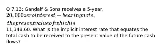 Q 7.13: Gandalf & Sons receives a 5-year, 20,000 zero interest-bearing note, the present value of which is11,348.60. What is the implicit interest rate that equates the total cash to be received to the present value of the future cash flows?