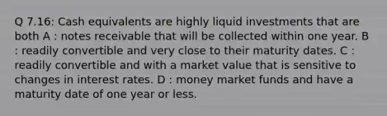 Q 7.16: Cash equivalents are highly liquid investments that are both A : <a href='https://www.questionai.com/knowledge/kNWH1Okbso-notes-receivable' class='anchor-knowledge'>notes receivable</a> that will be collected within one year. B : readily convertible and very close to their maturity dates. C : readily convertible and with a market value that is sensitive to changes in interest rates. D : money market funds and have a maturity date of one year or less.