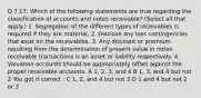 Q 7.17: Which of the following statements are true regarding the classification of accounts and notes receivable? (Select all that apply.) 1. Segregation of the different types of receivables is required if they are material. 2. Disclose any loss contingencies that exist on the receivables. 3. Any discount or premium resulting from the determination of present value in notes receivable transactions is an asset or liability respectively. 4. Valuation accounts should be appropriately offset against the proper receivable accounts. A 1, 2, 3, and 4 B 1, 3, and 4 but not 2 You got it correct : C 1, 2, and 4 but not 3 D 1 and 4 but not 2 or 3