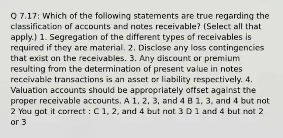 Q 7.17: Which of the following statements are true regarding the classification of accounts and notes receivable? (Select all that apply.) 1. Segregation of the different types of receivables is required if they are material. 2. Disclose any loss contingencies that exist on the receivables. 3. Any discount or premium resulting from the determination of present value in notes receivable transactions is an asset or liability respectively. 4. Valuation accounts should be appropriately offset against the proper receivable accounts. A 1, 2, 3, and 4 B 1, 3, and 4 but not 2 You got it correct : C 1, 2, and 4 but not 3 D 1 and 4 but not 2 or 3