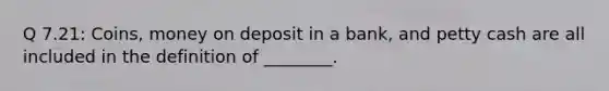 Q 7.21: Coins, money on deposit in a bank, and petty cash are all included in the definition of ________.