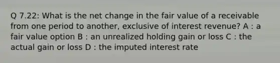 Q 7.22: What is the net change in the fair value of a receivable from one period to another, exclusive of interest revenue? A : a fair value option B : an unrealized holding gain or loss C : the actual gain or loss D : the imputed interest rate