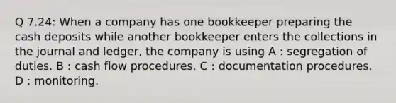 Q 7.24: When a company has one bookkeeper preparing the cash deposits while another bookkeeper enters the collections in the journal and ledger, the company is using A : segregation of duties. B : cash flow procedures. C : documentation procedures. D : monitoring.