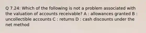 Q 7.24: Which of the following is not a problem associated with the valuation of accounts receivable? A : allowances granted B : uncollectible accounts C : returns D : cash discounts under the net method