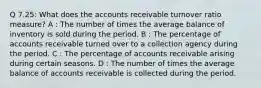 Q 7.25: What does the accounts receivable turnover ratio measure? A : The number of times the average balance of inventory is sold during the period. B : The percentage of accounts receivable turned over to a collection agency during the period. C : The percentage of accounts receivable arising during certain seasons. D : The number of times the average balance of accounts receivable is collected during the period.