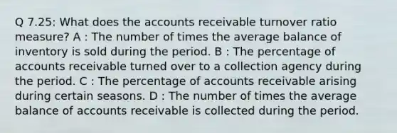 Q 7.25: What does the accounts receivable turnover ratio measure? A : The number of times the average balance of inventory is sold during the period. B : The percentage of accounts receivable turned over to a collection agency during the period. C : The percentage of accounts receivable arising during certain seasons. D : The number of times the average balance of accounts receivable is collected during the period.