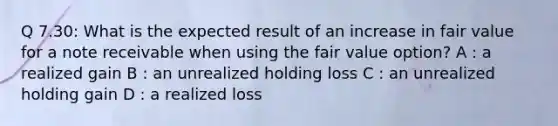 Q 7.30: What is the expected result of an increase in fair value for a note receivable when using the fair value option? A : a realized gain B : an unrealized holding loss C : an unrealized holding gain D : a realized loss