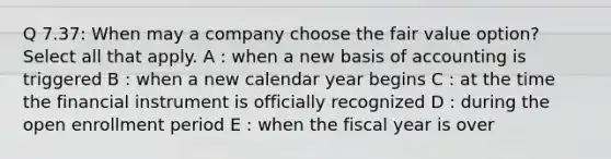 Q 7.37: When may a company choose the fair value option? Select all that apply. A : when a new basis of accounting is triggered B : when a new calendar year begins C : at the time the financial instrument is officially recognized D : during the open enrollment period E : when the fiscal year is over