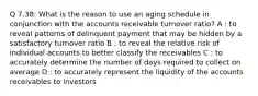 Q 7.38: What is the reason to use an aging schedule in conjunction with the accounts receivable turnover ratio? A : to reveal patterns of delinquent payment that may be hidden by a satisfactory turnover ratio B : to reveal the relative risk of individual accounts to better classify the receivables C : to accurately determine the number of days required to collect on average D : to accurately represent the liquidity of the accounts receivables to investors