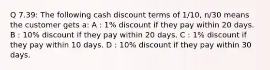 Q 7.39: The following cash discount terms of 1/10, n/30 means the customer gets a: A : 1% discount if they pay within 20 days. B : 10% discount if they pay within 20 days. C : 1% discount if they pay within 10 days. D : 10% discount if they pay within 30 days.