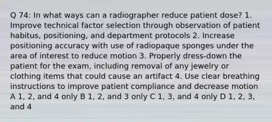 Q 74: In what ways can a radiographer reduce patient dose? 1. Improve technical factor selection through observation of patient habitus, positioning, and department protocols 2. Increase positioning accuracy with use of radiopaque sponges under the area of interest to reduce motion 3. Properly dress-down the patient for the exam, including removal of any jewelry or clothing items that could cause an artifact 4. Use clear breathing instructions to improve patient compliance and decrease motion A 1, 2, and 4 only B 1, 2, and 3 only C 1, 3, and 4 only D 1, 2, 3, and 4