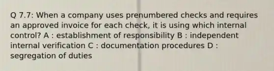 Q 7.7: When a company uses prenumbered checks and requires an approved invoice for each check, it is using which internal control? A : establishment of responsibility B : independent internal verification C : documentation procedures D : segregation of duties