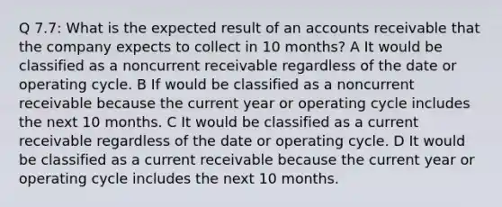 Q 7.7: What is the expected result of an accounts receivable that the company expects to collect in 10 months? A It would be classified as a noncurrent receivable regardless of the date or operating cycle. B If would be classified as a noncurrent receivable because the current year or operating cycle includes the next 10 months. C It would be classified as a current receivable regardless of the date or operating cycle. D It would be classified as a current receivable because the current year or operating cycle includes the next 10 months.