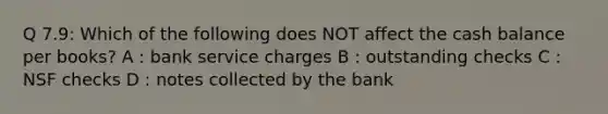 Q 7.9: Which of the following does NOT affect the cash balance per books? A : bank service charges B : outstanding checks C : NSF checks D : notes collected by the bank