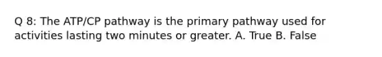 Q 8: The ATP/CP pathway is the primary pathway used for activities lasting two minutes or greater. A. True B. False