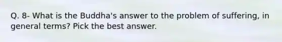 Q. 8- What is the Buddha's answer to the problem of suffering, in general terms? Pick the best answer.