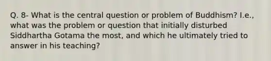 Q. 8- What is the central question or problem of Buddhism? I.e., what was the problem or question that initially disturbed Siddhartha Gotama the most, and which he ultimately tried to answer in his teaching?