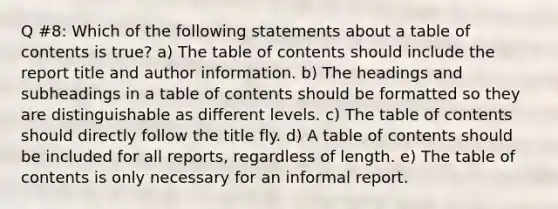 Q #8: Which of the following statements about a table of contents is true? a) The table of contents should include the report title and author information. b) The headings and subheadings in a table of contents should be formatted so they are distinguishable as different levels. c) The table of contents should directly follow the title fly. d) A table of contents should be included for all reports, regardless of length. e) The table of contents is only necessary for an informal report.