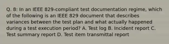 Q. 8: In an IEEE 829-compliant test documentation regime, which of the following is an IEEE 829 document that describes variances between the test plan and what actually happened during a test execution period? A. Test log B. Incident report C. Test summary report D. Test item transmittal report