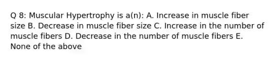 Q 8: Muscular Hypertrophy is a(n): A. Increase in muscle fiber size B. Decrease in muscle fiber size C. Increase in the number of muscle fibers D. Decrease in the number of muscle fibers E. None of the above