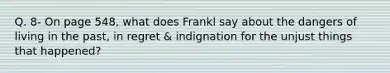 Q. 8- On page 548, what does Frankl say about the dangers of living in the past, in regret & indignation for the unjust things that happened?