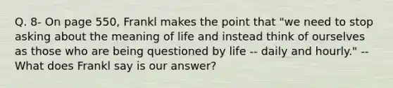 Q. 8- On page 550, Frankl makes the point that "we need to stop asking about the meaning of life and instead think of ourselves as those who are being questioned by life -- daily and hourly." -- What does Frankl say is our answer?