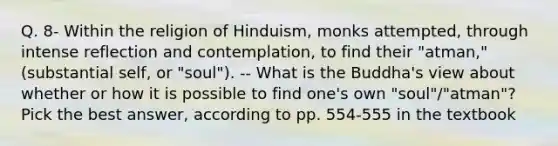 Q. 8- Within the religion of Hinduism, monks attempted, through intense reflection and contemplation, to find their "atman," (substantial self, or "soul"). -- What is the Buddha's view about whether or how it is possible to find one's own "soul"/"atman"? Pick the best answer, according to pp. 554-555 in the textbook