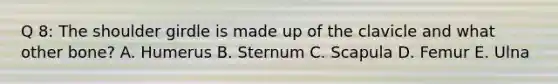 Q 8: The shoulder girdle is made up of the clavicle and what other bone? A. Humerus B. Sternum C. Scapula D. Femur E. Ulna