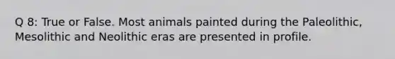 Q 8: True or False. Most animals painted during the Paleolithic, Mesolithic and Neolithic eras are presented in profile.