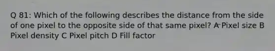 Q 81: Which of the following describes the distance from the side of one pixel to the opposite side of that same pixel? A Pixel size B Pixel density C Pixel pitch D Fill factor